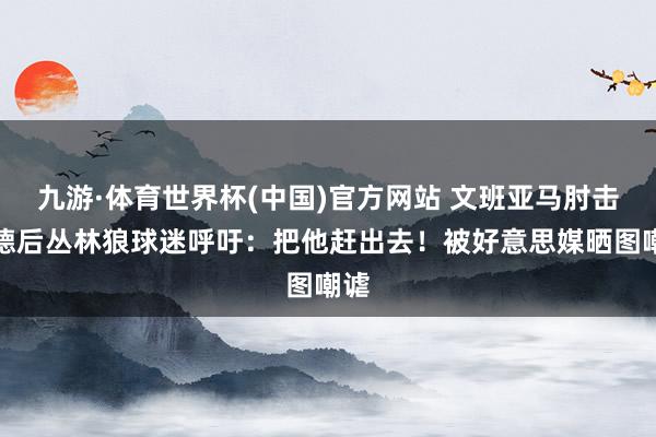 九游·体育世界杯(中国)官方网站 文班亚马肘击里德后丛林狼球迷呼吁：把他赶出去！被好意思媒晒图嘲谑