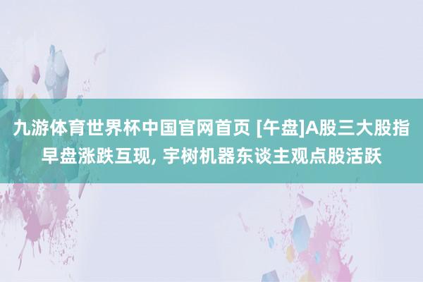九游体育世界杯中国官网首页 [午盘]A股三大股指早盘涨跌互现， 宇树机器东谈主观点股活跃