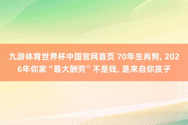 九游体育世界杯中国官网首页 70年生肖狗， 2026年你家“最大酬劳”不是钱， 是来自你孩子