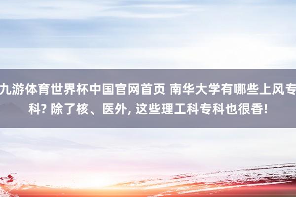九游体育世界杯中国官网首页 南华大学有哪些上风专科? 除了核、医外, 这些理工科专科也很香!