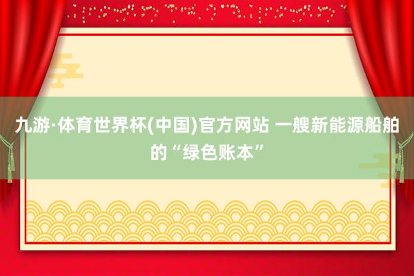 九游·体育世界杯(中国)官方网站 一艘新能源船舶的“绿色账本”