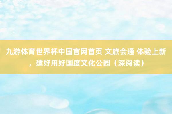 九游体育世界杯中国官网首页 文旅会通 体验上新，建好用好国度文化公园（深阅读）