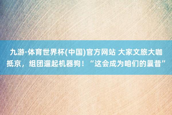 九游·体育世界杯(中国)官方网站 大家文旅大咖抵京，组团遛起机器狗！“这会成为咱们的曩昔”
