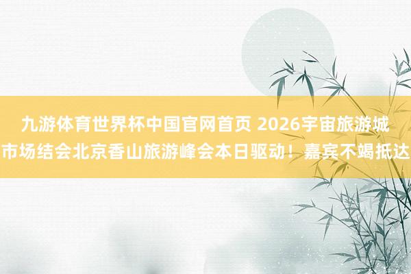 九游体育世界杯中国官网首页 2026宇宙旅游城市场结会北京香山旅游峰会本日驱动!嘉宾不竭抵达
