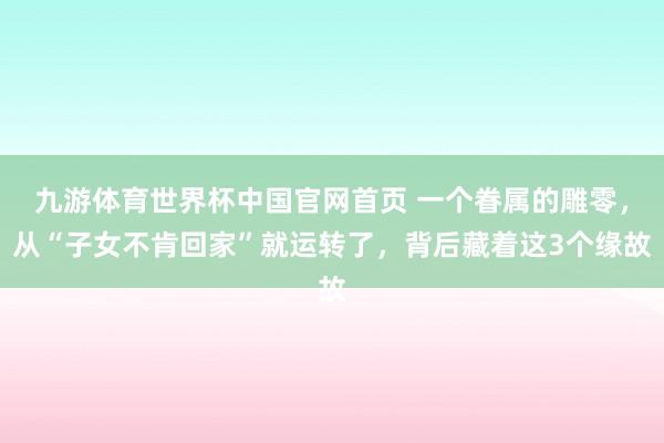 九游体育世界杯中国官网首页 一个眷属的雕零，从“子女不肯回家”就运转了，背后藏着这3个缘故