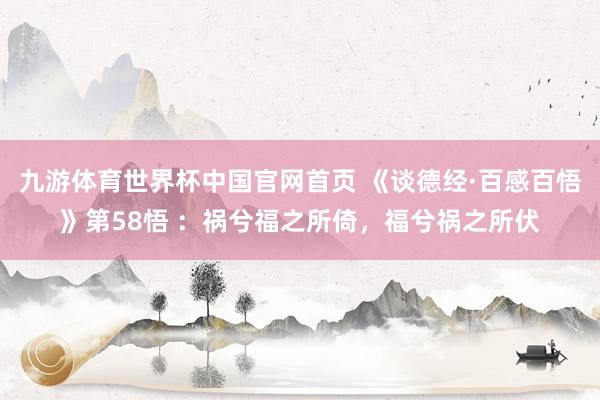 九游体育世界杯中国官网首页 《谈德经·百感百悟》第58悟 ：祸兮福之所倚，福兮祸之所伏