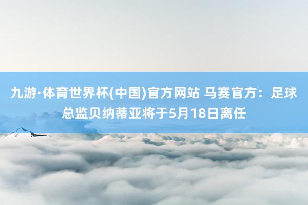 九游·体育世界杯(中国)官方网站 马赛官方：足球总监贝纳蒂亚将于5月18日离任