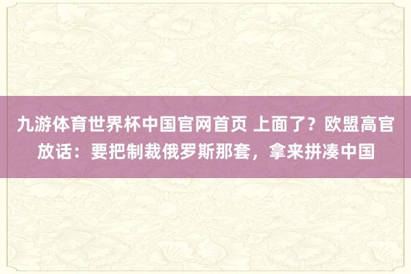 九游体育世界杯中国官网首页 上面了？欧盟高官放话：要把制裁俄罗斯那套，拿来拼凑中国