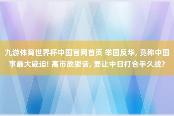 九游体育世界杯中国官网首页 举国反华， 竟称中国事最大威迫! 高市放狠话， 要让中日打合手久战?