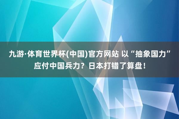九游·体育世界杯(中国)官方网站 以“抽象国力”应付中国兵力？日本打错了算盘！