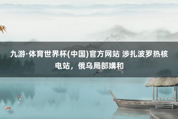九游·体育世界杯(中国)官方网站 涉扎波罗热核电站，俄乌局部媾和