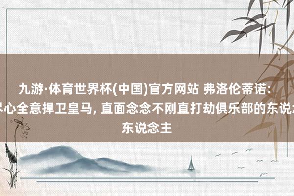 九游·体育世界杯(中国)官方网站 弗洛伦蒂诺: 我尽心全意捍卫皇马， 直面念念不刚直打劫俱乐部的东说念主