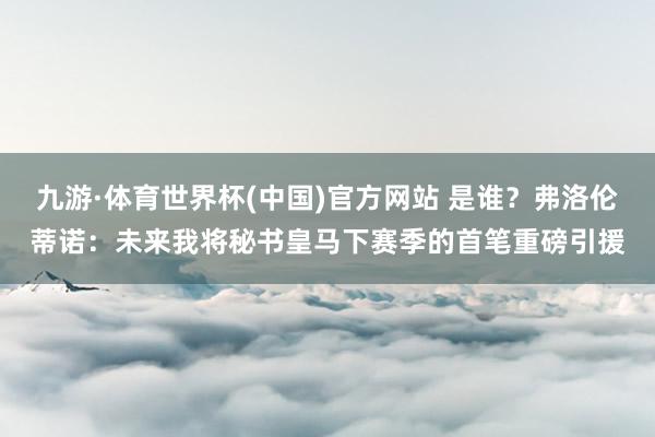 九游·体育世界杯(中国)官方网站 是谁？弗洛伦蒂诺：未来我将秘书皇马下赛季的首笔重磅引援
