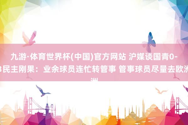 九游·体育世界杯(中国)官方网站 沪媒谈国青0-3民主刚果:业余球员连忙转管事 管事球员尽量去欧洲