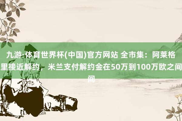 九游·体育世界杯(中国)官方网站 全市集：阿莱格里接近解约，米兰支付解约金在50万到100万欧之间