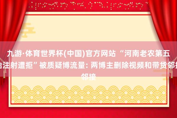 九游·体育世界杯(中国)官方网站 “河南老农第五胎注射遭拒”被质疑博流量: 两博主删除视频和带货邻接