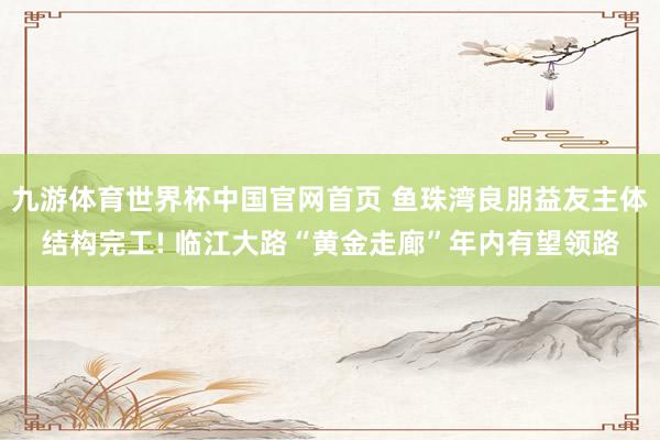 九游体育世界杯中国官网首页 鱼珠湾良朋益友主体结构完工! 临江大路“黄金走廊”年内有望领路