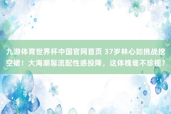 九游体育世界杯中国官网首页 37岁林心如挑战挖空裙！大海潮鬈流配性感投降，这体魄谁不珍视？
