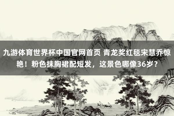 九游体育世界杯中国官网首页 青龙奖红毯宋慧乔惊艳！粉色抹胸裙配短发，这景色哪像36岁？