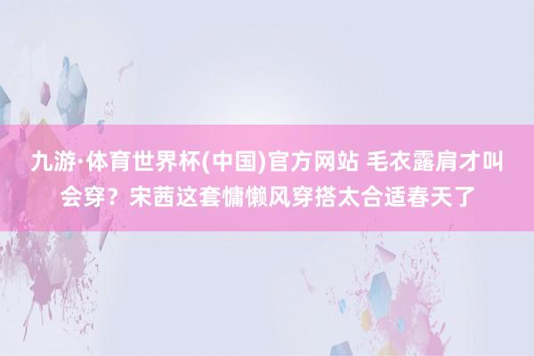 九游·体育世界杯(中国)官方网站 毛衣露肩才叫会穿？宋茜这套慵懒风穿搭太合适春天了