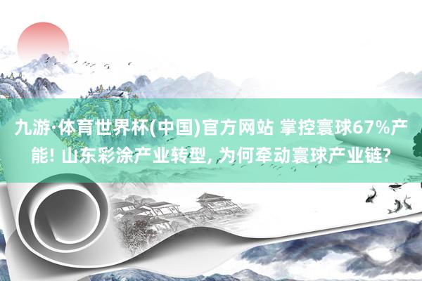 九游·体育世界杯(中国)官方网站 掌控寰球67%产能! 山东彩涂产业转型， 为何牵动寰球产业链?