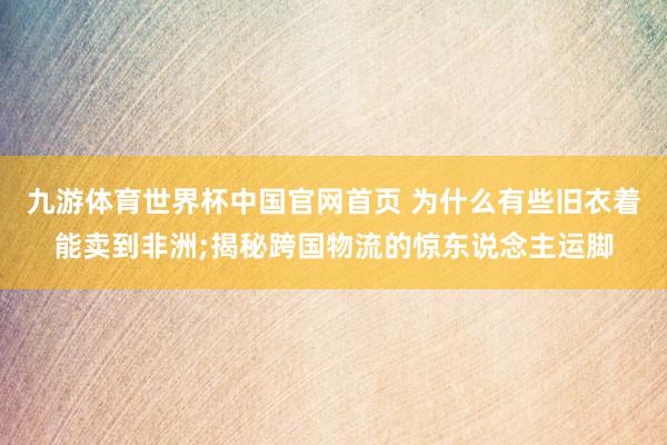 九游体育世界杯中国官网首页 为什么有些旧衣着能卖到非洲;揭秘跨国物流的惊东说念主运脚