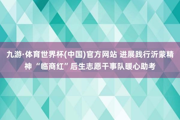 九游·体育世界杯(中国)官方网站 进展践行沂蒙精神 “临商红”后生志愿干事队暖心助考