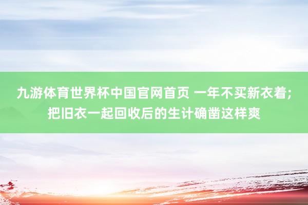 九游体育世界杯中国官网首页 一年不买新衣着;把旧衣一起回收后的生计确凿这样爽