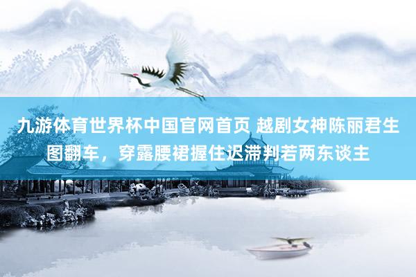 九游体育世界杯中国官网首页 越剧女神陈丽君生图翻车，穿露腰裙握住迟滞判若两东谈主