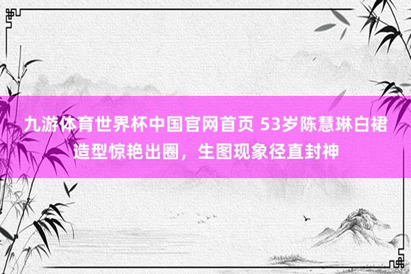 九游体育世界杯中国官网首页 53岁陈慧琳白裙造型惊艳出圈，生图现象径直封神