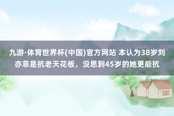 九游·体育世界杯(中国)官方网站 本认为38岁刘亦菲是抗老天花板，没思到45岁的她更能抗
