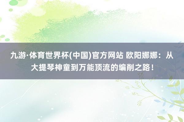 九游·体育世界杯(中国)官方网站 欧阳娜娜：从大提琴神童到万能顶流的编削之路！