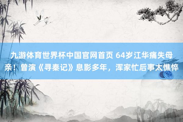 九游体育世界杯中国官网首页 64岁江华痛失母亲！曾演《寻秦记》息影多年，浑家忙后事太憔悴