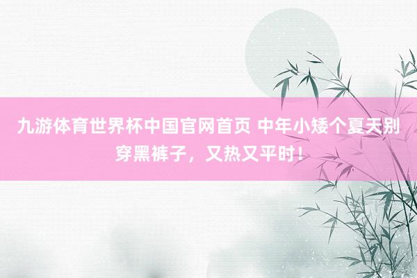 九游体育世界杯中国官网首页 中年小矮个夏天别穿黑裤子，又热又平时！