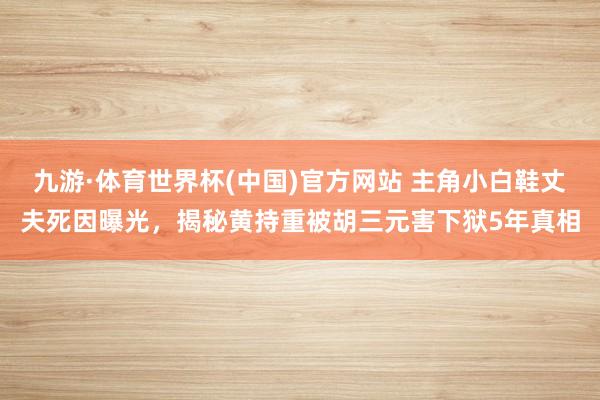 九游·体育世界杯(中国)官方网站 主角小白鞋丈夫死因曝光，揭秘黄持重被胡三元害下狱5年真相