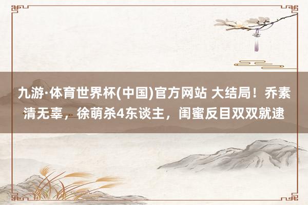 九游·体育世界杯(中国)官方网站 大结局！乔素清无辜，徐萌杀4东谈主，闺蜜反目双双就逮