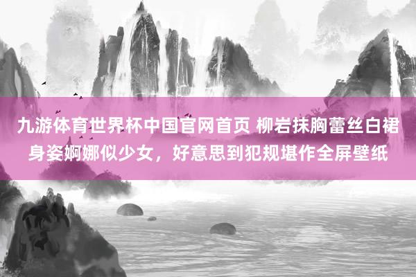 九游体育世界杯中国官网首页 柳岩抹胸蕾丝白裙身姿婀娜似少女，好意思到犯规堪作全屏壁纸