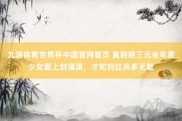 九游体育世界杯中国官网首页 直到胡三元坐牢易少女爱上封潇潇，才知刘红兵多无耻