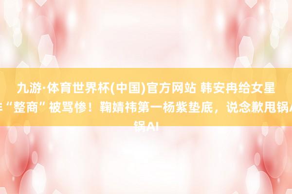 九游·体育世界杯(中国)官方网站 韩安冉给女星排“整商”被骂惨！鞠婧祎第一杨紫垫底，说念歉甩锅AI