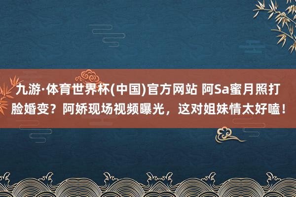 九游·体育世界杯(中国)官方网站 阿Sa蜜月照打脸婚变？阿娇现场视频曝光，这对姐妹情太好嗑！