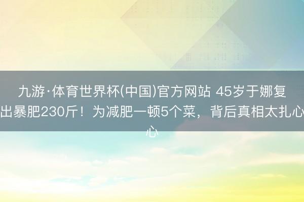 九游·体育世界杯(中国)官方网站 45岁于娜复出暴肥230斤！为减肥一顿5个菜，背后真相太扎心