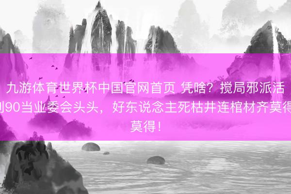 九游体育世界杯中国官网首页 凭啥?搅局邪派活到90当业委会头头,好东说念主死枯井连棺材齐莫得!