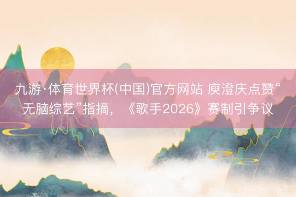 九游·体育世界杯(中国)官方网站 庾澄庆点赞“无脑综艺”指摘，《歌手2026》赛制引争议