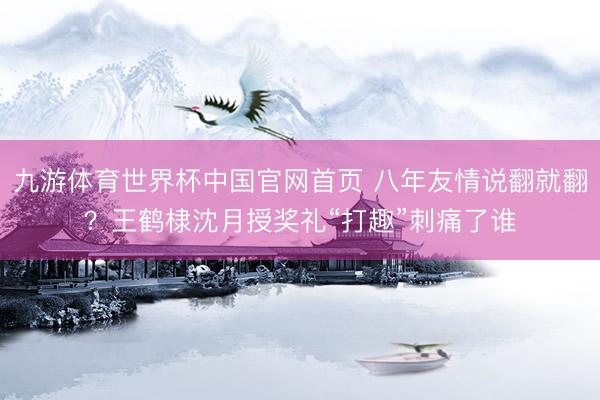九游体育世界杯中国官网首页 八年友情说翻就翻？王鹤棣沈月授奖礼“打趣”刺痛了谁