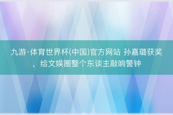 九游·体育世界杯(中国)官方网站 孙嘉璐获奖，给文娱圈整个东谈主敲响警钟
