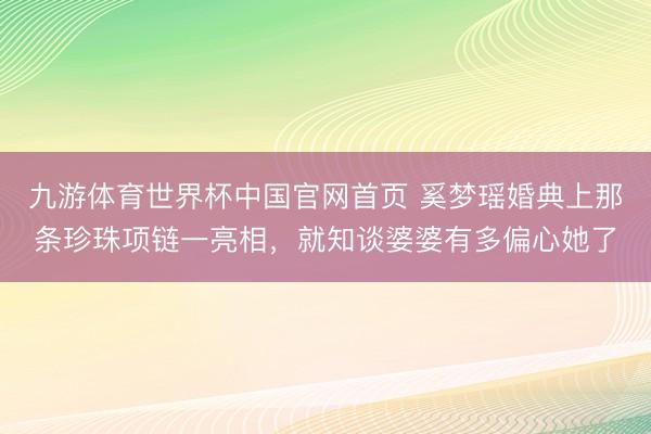 九游体育世界杯中国官网首页 奚梦瑶婚典上那条珍珠项链一亮相，就知谈婆婆有多偏心她了