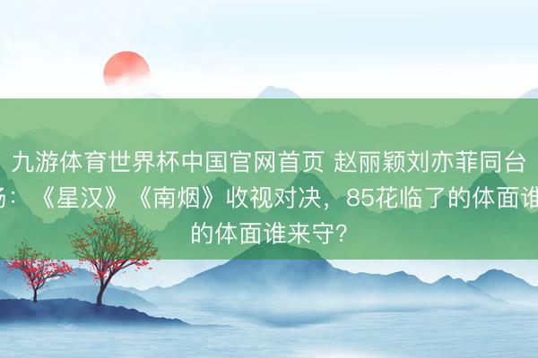 九游体育世界杯中国官网首页 赵丽颖刘亦菲同台修罗场：《星汉》《南烟》收视对决，85花临了的体面谁来守？