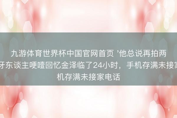 九游体育世界杯中国官网首页 '他总说再拍两场'：牙东谈主哽噎回忆金泽临了24小时，手机存满未接家电话