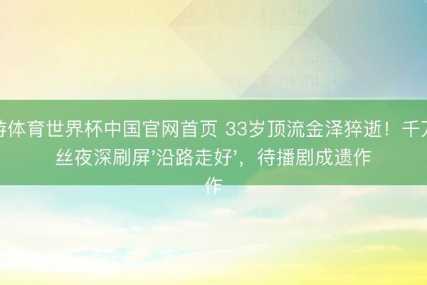 九游体育世界杯中国官网首页 33岁顶流金泽猝逝！千万粉丝夜深刷屏'沿路走好'，待播剧成遗作