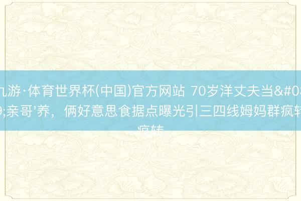 九游·体育世界杯(中国)官方网站 70岁洋丈夫当'亲哥'养,俩好意思食据点曝光引三四线姆妈群疯转